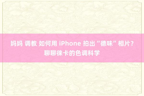 妈妈 调教 如何用 iPhone 拍出“德味”相片？聊聊徕卡的色调科学