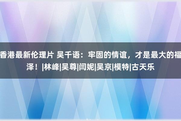 香港最新伦理片 吴千语：牢固的情谊，才是最大的福泽！|林峰|吴尊|闫妮|吴京|模特|古天乐