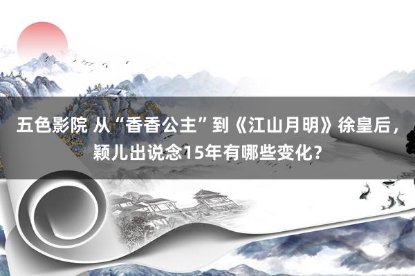 五色影院 从“香香公主”到《江山月明》徐皇后，颖儿出说念15年有哪些变化？