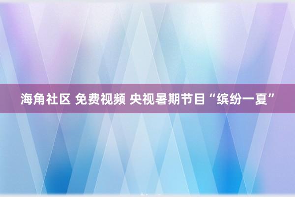 海角社区 免费视频 央视暑期节目“缤纷一夏”