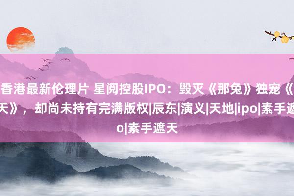 香港最新伦理片 星阅控股IPO：毁灭《那兔》独宠《遮天》，却尚未持有完满版权|辰东|演义|天地|ipo|素手遮天