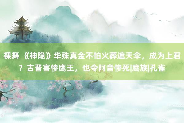 裸舞 《神隐》华殊真金不怕火葬遮天伞，成为上君？古晋害惨鹰王，也令阿音惨死|鹰族|孔雀