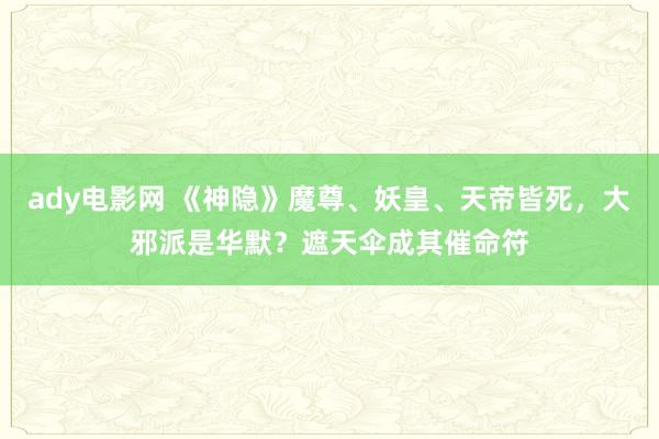 ady电影网 《神隐》魔尊、妖皇、天帝皆死，大邪派是华默？遮天伞成其催命符