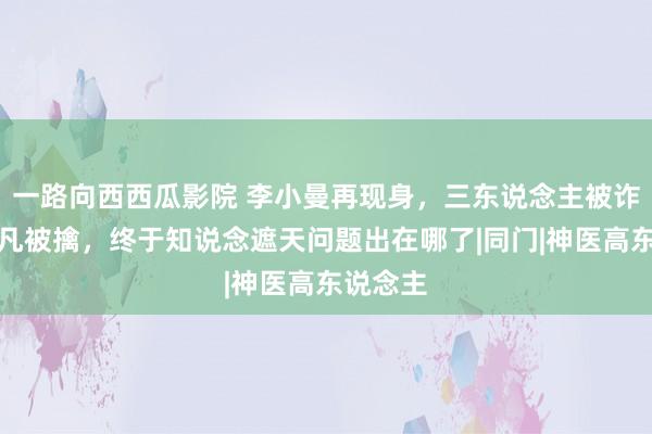 一路向西西瓜影院 李小曼再现身，三东说念主被诈欺，叶凡被擒，终于知说念遮天问题出在哪了|同门|神医高东说念主