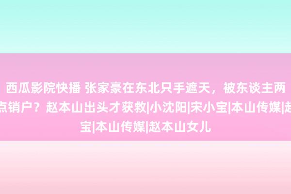 西瓜影院快播 张家豪在东北只手遮天，被东谈主两拳撂倒差点销户？赵本山出头才获救|小沈阳|宋小宝|本山传媒|赵本山女儿