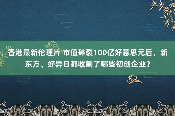 香港最新伦理片 市值碎裂100亿好意思元后，新东方、好异日都收割了哪些初创企业？