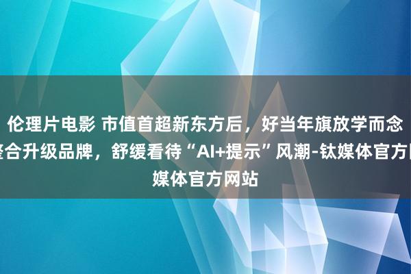 伦理片电影 市值首超新东方后，好当年旗放学而念念整合升级品牌，舒缓看待“AI+提示”风潮-钛媒体官方网站