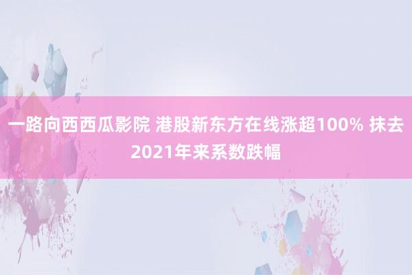 一路向西西瓜影院 港股新东方在线涨超100% 抹去2021年来系数跌幅