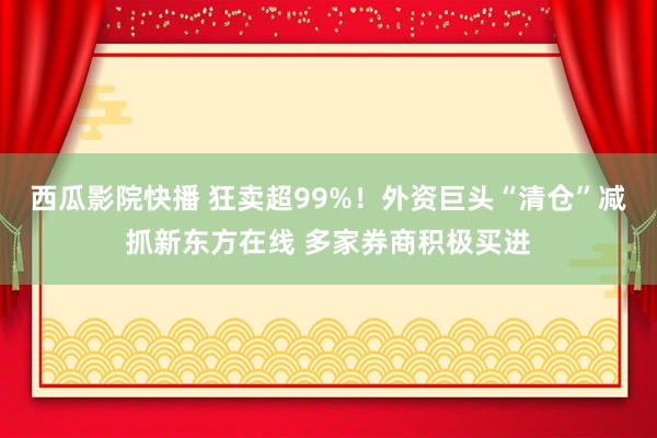 西瓜影院快播 狂卖超99%！外资巨头“清仓”减抓新东方在线 多家券商积极买进