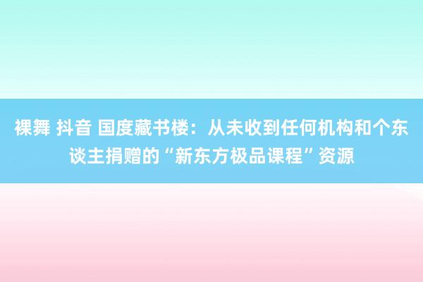 裸舞 抖音 国度藏书楼：从未收到任何机构和个东谈主捐赠的“新东方极品课程”资源