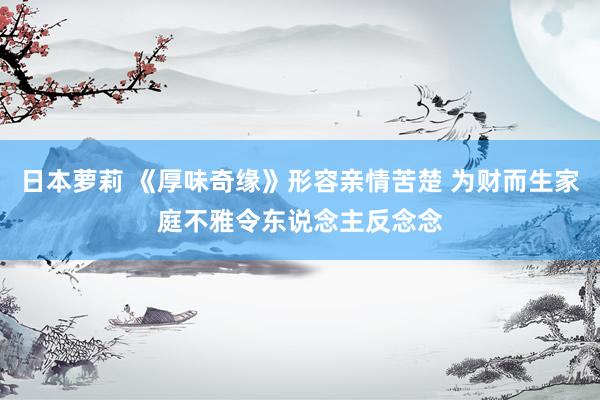 日本萝莉 《厚味奇缘》形容亲情苦楚 为财而生家庭不雅令东说念主反念念