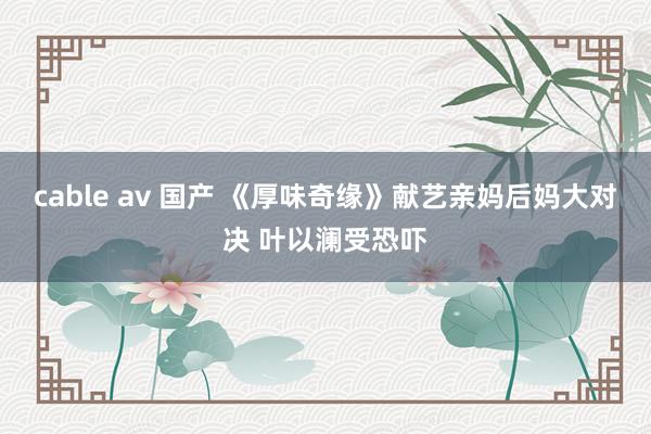 cable av 国产 《厚味奇缘》献艺亲妈后妈大对决 叶以澜受恐吓