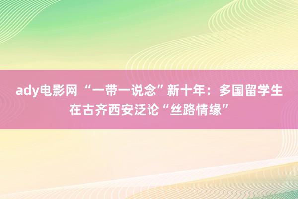 ady电影网 “一带一说念”新十年：多国留学生在古齐西安泛论“丝路情缘”