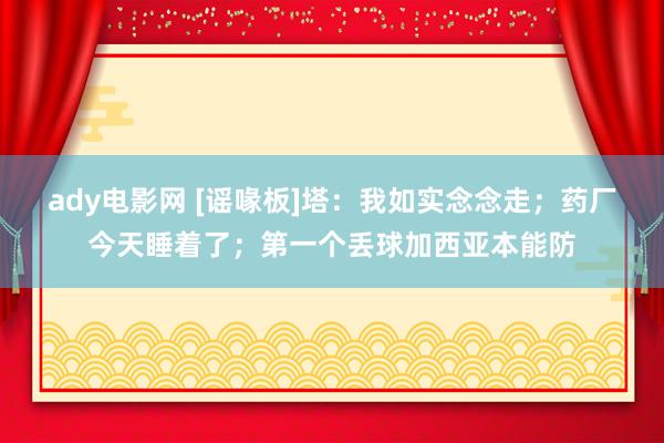 ady电影网 [谣喙板]塔：我如实念念走；药厂今天睡着了；第一个丢球加西亚本能防