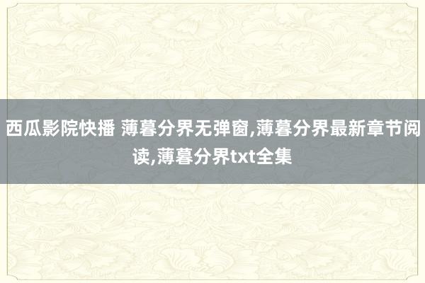 西瓜影院快播 薄暮分界无弹窗，薄暮分界最新章节阅读，薄暮分界txt全集