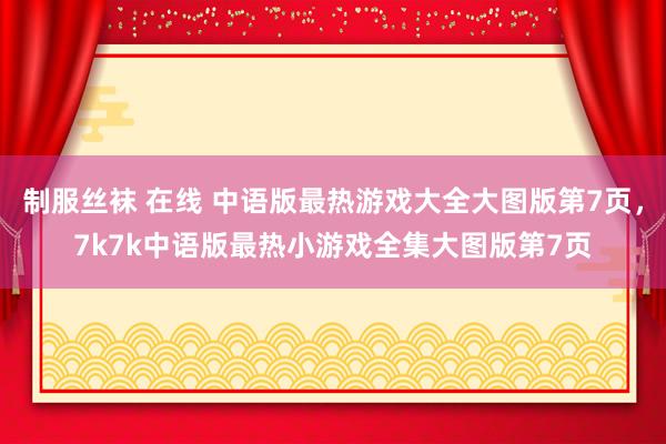 制服丝袜 在线 中语版最热游戏大全大图版第7页，7k7k中语版最热小游戏全集大图版第7页